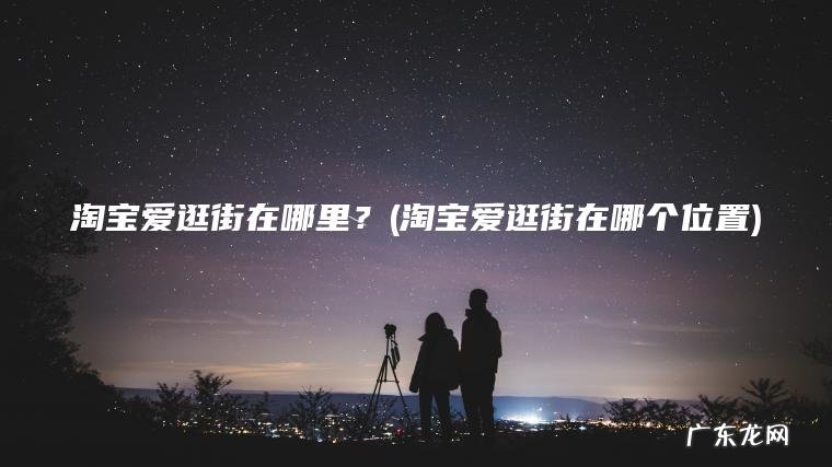 淘宝爱逛街在哪里？(淘宝爱逛街在哪个位置)