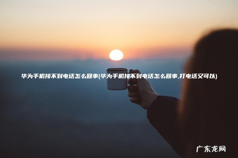 华为手机接不到电话怎么回事(华为手机接不到电话怎么回事,打电话又可以)