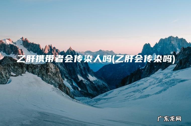 乙肝携带者会传染人吗(乙肝会传染吗)