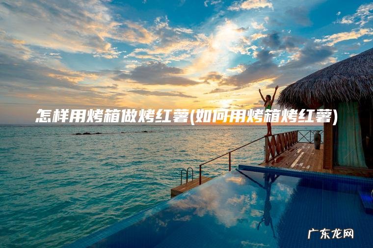 怎样用烤箱做烤红薯(如何用烤箱烤红薯)