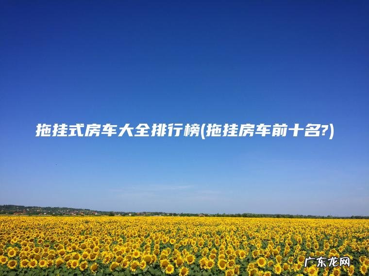 拖挂式房车大全排行榜(拖挂房车前十名?)