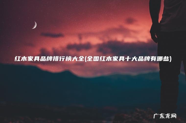 红木家具品牌排行榜大全(全国红木家具十大品牌有哪些)
