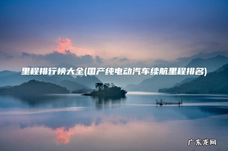 里程排行榜大全(国产纯电动汽车续航里程排名)