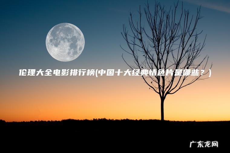 伦理大全电影排行榜(中国十大经典情色片是哪些？)