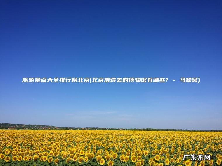 旅游景点大全排行榜北京(北京值得去的博物馆有哪些? – 马蜂窝)