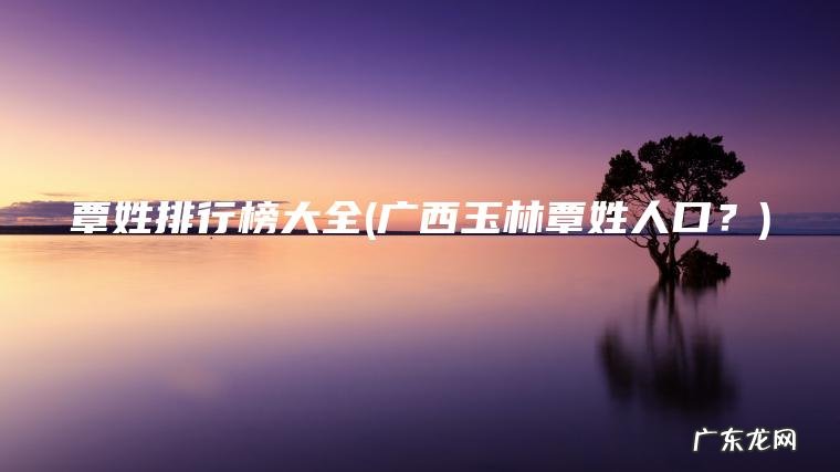 覃姓排行榜大全(广西玉林覃姓人口？)