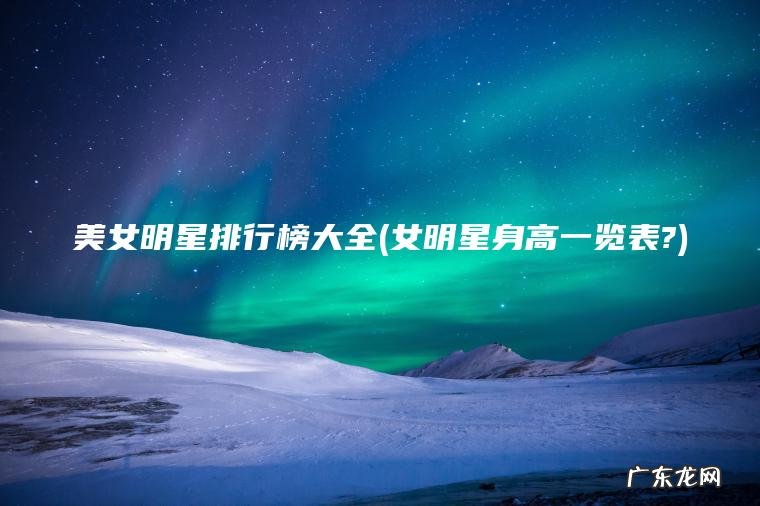 女明星身高一览表? 美女明星排行榜大全