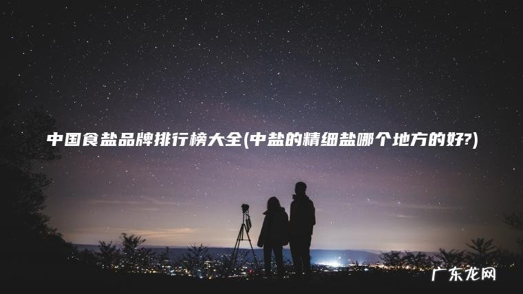 中国食盐品牌排行榜大全(中盐的精细盐哪个地方的好?)