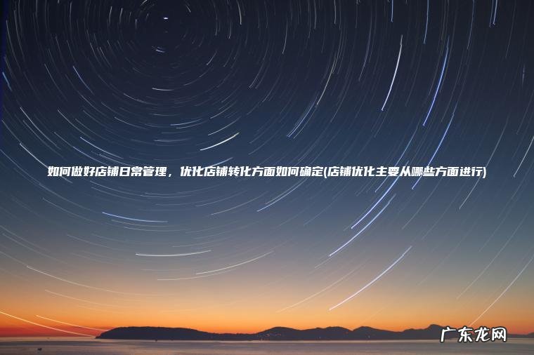 如何做好店铺日常管理 ， 优化店铺转化方面如何确定(店铺优化主要从哪些方面进行)