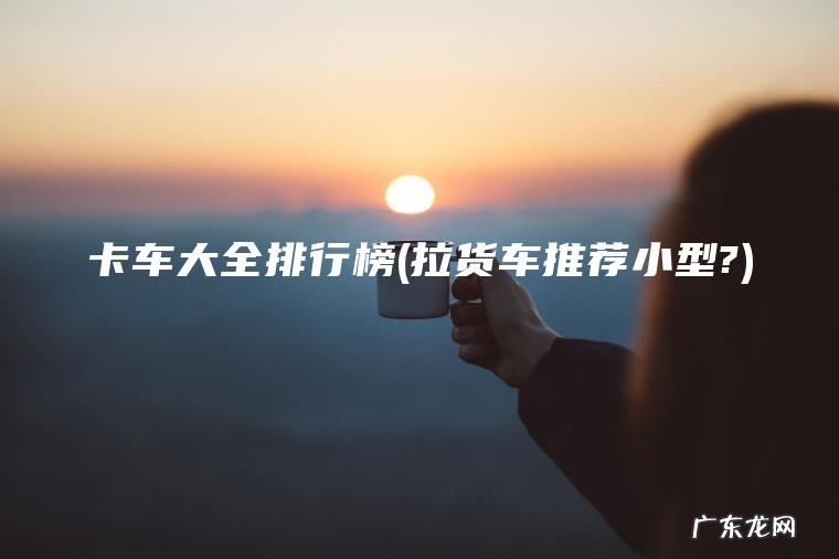 卡车大全排行榜(拉货车推荐小型?)