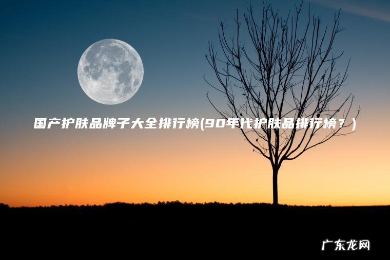 国产护肤品牌子大全排行榜(90年代护肤品排行榜？)