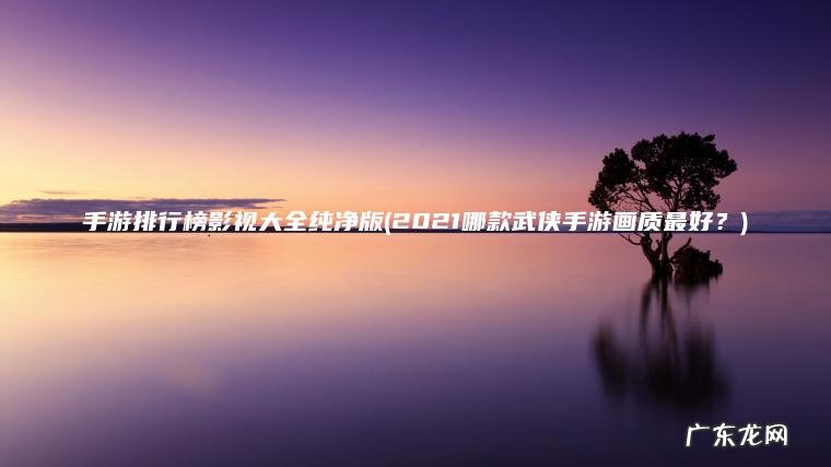 手游排行榜影视大全纯净版(2021哪款武侠手游画质最好？)