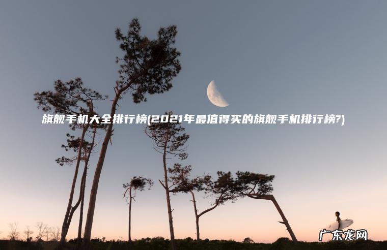 2021年最值得买的旗舰手机排行榜? 旗舰手机大全排行榜