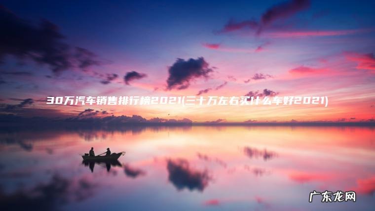 三十万左右买什么车好2021 30万汽车销售排行榜2021