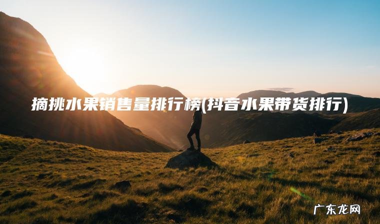 摘挑水果销售量排行榜(抖音水果带货排行)