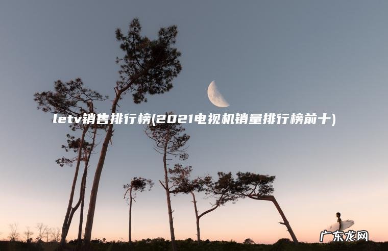 letv销售排行榜(2021电视机销量排行榜前十)