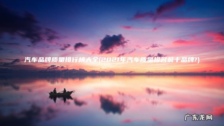 汽车品牌质量排行榜大全(2021年汽车质量排名前十品牌?)