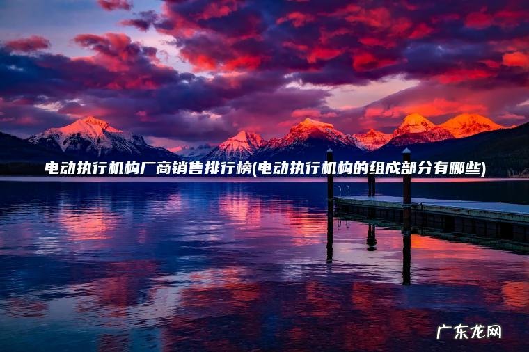 电动执行机构厂商销售排行榜(电动执行机构的组成部分有哪些)