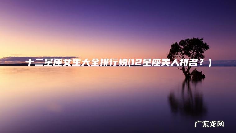 十二星座女生大全排行榜(12星座美人排名？)