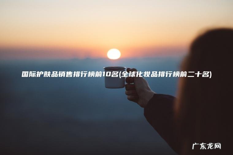 全球化妆品排行榜前二十名 国际护肤品销售排行榜前10名