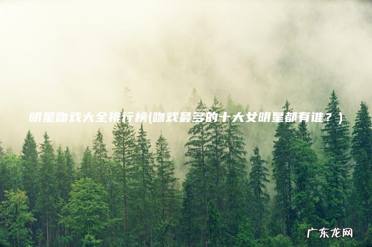吻戏最多的十大女明星都有谁？ 明星吻戏大全排行榜