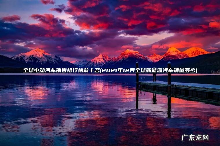 全球电动汽车销售排行榜前十名(2021年12月全球新能源汽车销量多少)