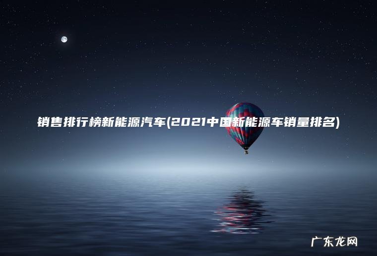 销售排行榜新能源汽车(2021中国新能源车销量排名)
