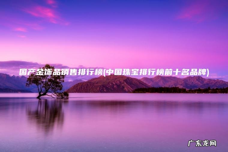 国产金饰品销售排行榜(中国珠宝排行榜前十名品牌)