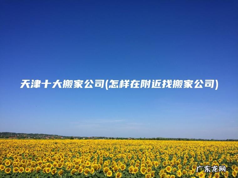 天津十大搬家公司(怎样在附近找搬家公司)