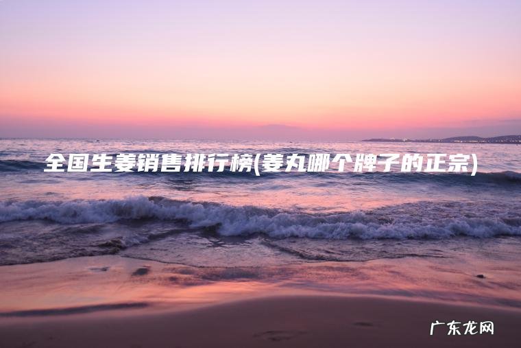 全国生姜销售排行榜(姜丸哪个牌子的正宗)