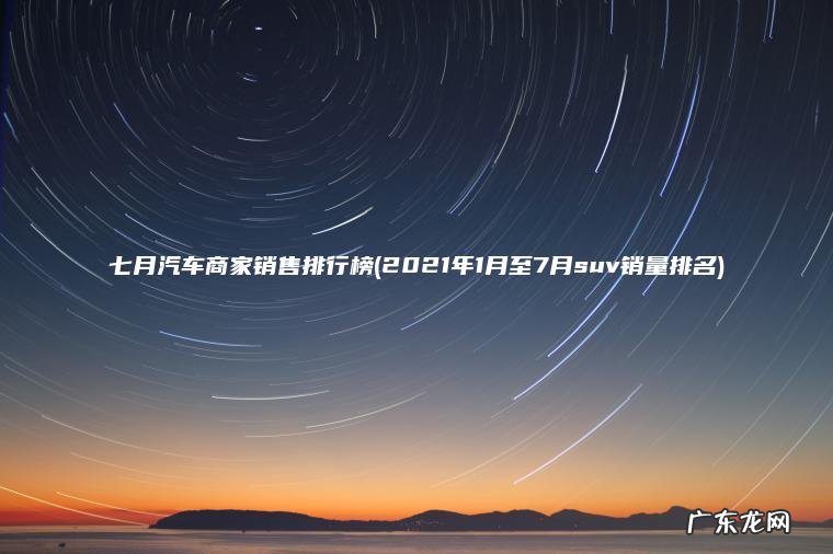 七月汽车商家销售排行榜(2021年1月至7月suv销量排名)