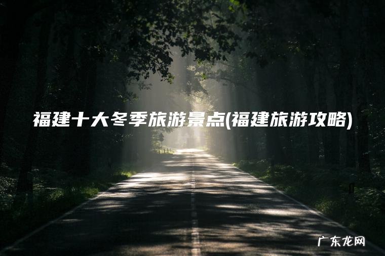 福建十大冬季旅游景点(福建旅游攻略)