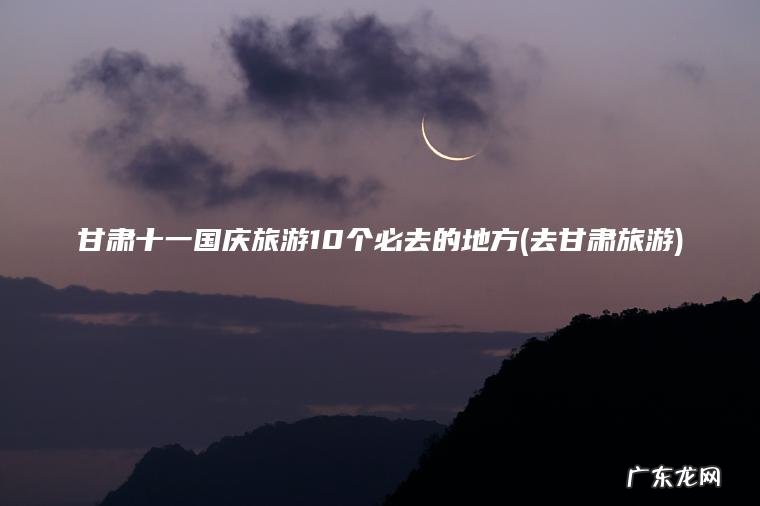 甘肃十一国庆旅游10个必去的地方(去甘肃旅游)