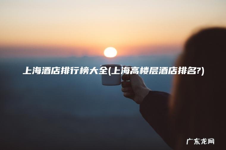 上海酒店排行榜大全(上海高楼层酒店排名?)