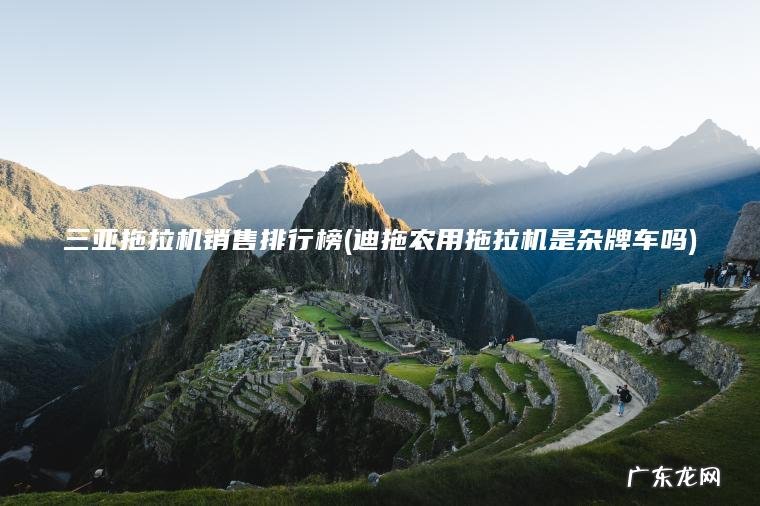 三亚拖拉机销售排行榜(迪拖农用拖拉机是杂牌车吗)