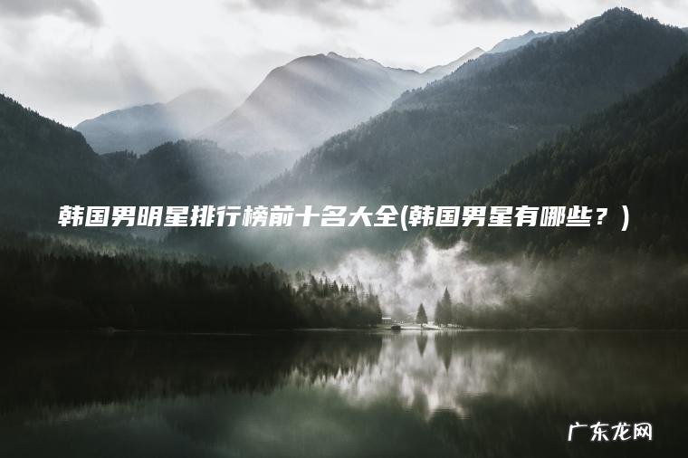 韩国男明星排行榜前十名大全(韩国男星有哪些？)