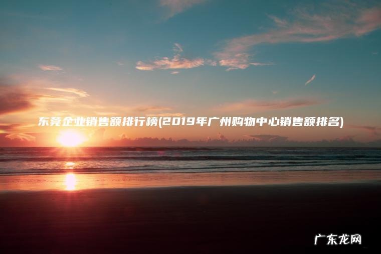 2019年广州购物中心销售额排名 东莞企业销售额排行榜