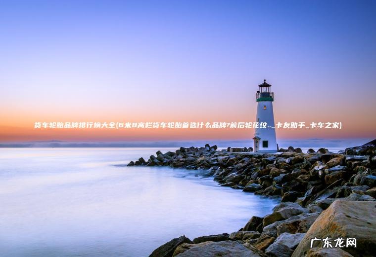 货车轮胎品牌排行榜大全(6米8高栏货车轮胎首选什么品牌?前后轮花纹.._卡友助手_卡车之家)