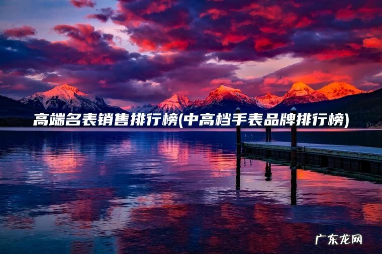 高端名表销售排行榜(中高档手表品牌排行榜)