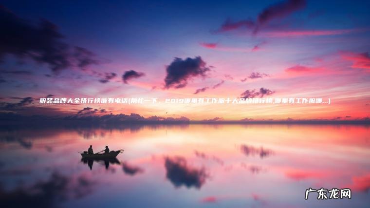 帮忙一下，2019哪里有工作服十大品牌排行榜,哪里有工作服哪… 服装品牌大全排行榜谁有电话