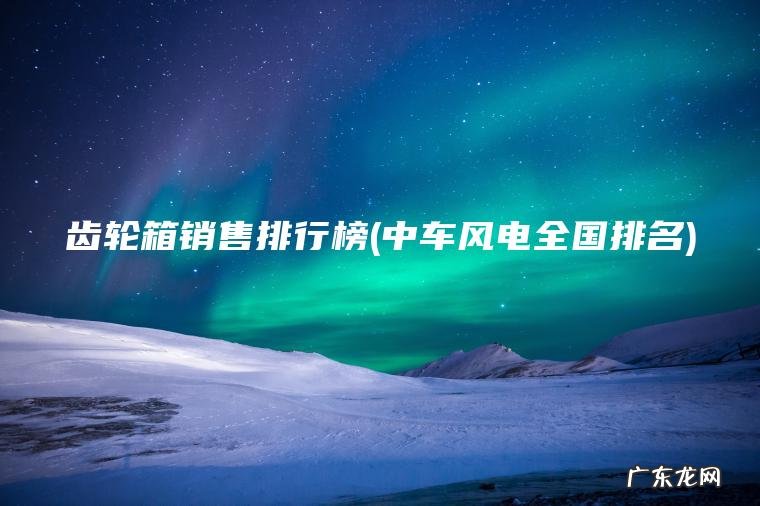 齿轮箱销售排行榜(中车风电全国排名)