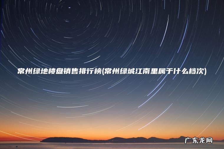 常州绿城江南里属于什么档次 常州绿地楼盘销售排行榜