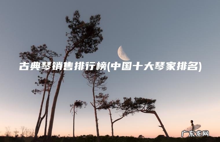 古典琴销售排行榜(中国十大琴家排名)