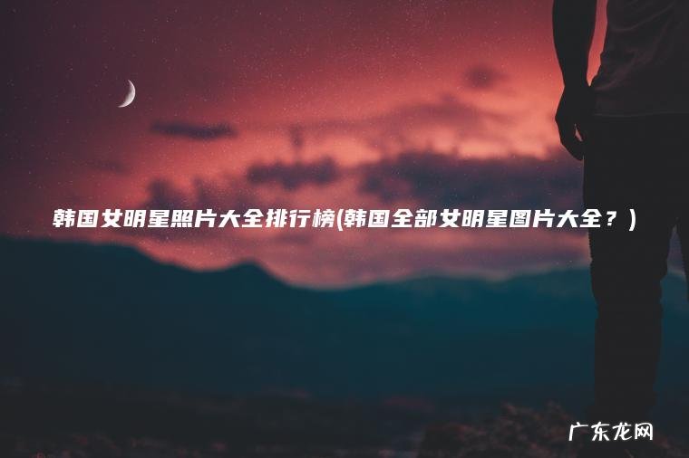 韩国女明星照片大全排行榜(韩国全部女明星图片大全？)