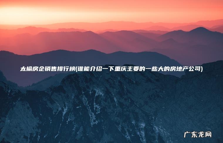 太榆房企销售排行榜(谁能介绍一下重庆主要的一些大的房地产公司)