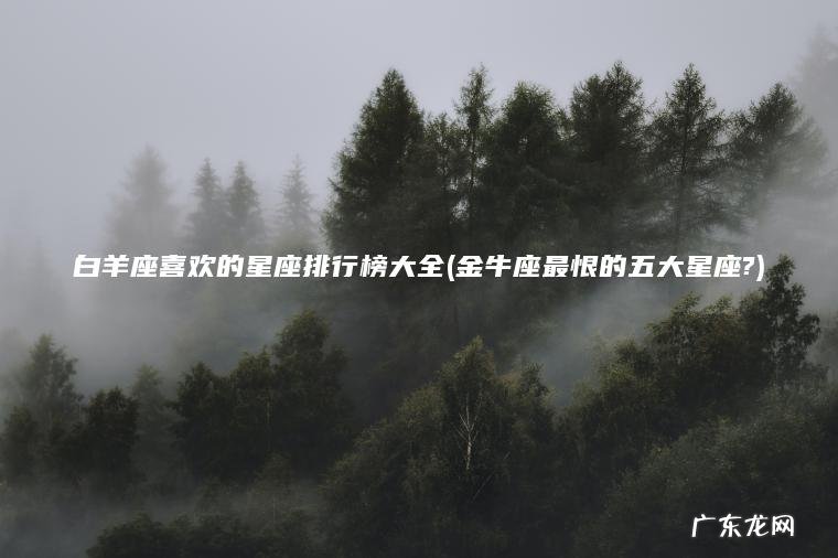 白羊座喜欢的星座排行榜大全(金牛座最恨的五大星座?)