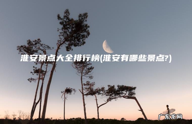淮安景点大全排行榜(淮安有哪些景点?)