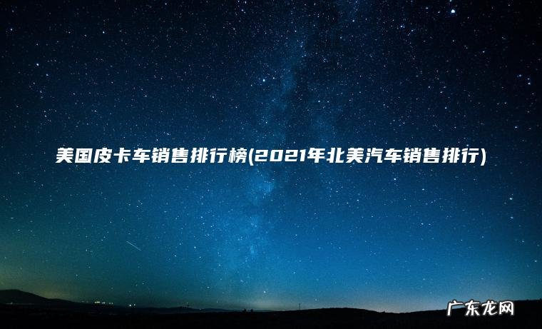 美国皮卡车销售排行榜(2021年北美汽车销售排行)