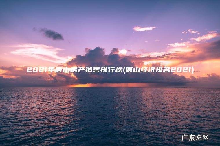 唐山经济排名2021 2021年唐山房产销售排行榜