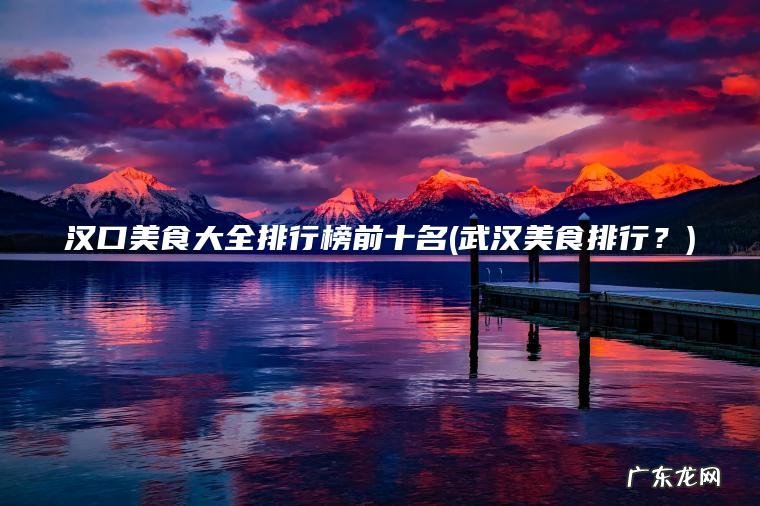 汉口美食大全排行榜前十名(武汉美食排行？)